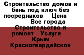 Строительство домов и бань под ключ без посредников, › Цена ­ 515 000 - Все города Строительство и ремонт » Услуги   . Крым,Красногвардейское